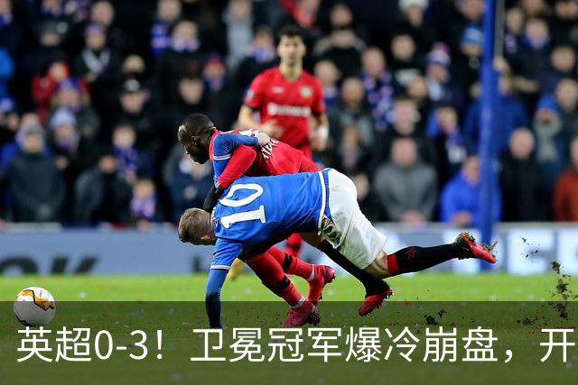 英超0-3！卫冕冠军爆冷崩盘，开局7连胜终结+丢榜首，123年神迹作古